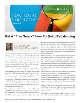 Portfolio
                Perspectives
                  January 2013




    Get A “Free Snack” from Portfolio Rebalancing
                                                                                     and economic environments and generates dissimilar returns. While
                                                                                     dissimilar returns provide the benefit of diversification, they can
                    By Joni Clark, CFA, CFP®                                         also cause the asset allocation of the portfolio to “drift” away
                    Chief Investment Officer, Loring Ward                            from its target. And since riskier asset classes are generally
                                                                                     expected to earn greater returns over time, they will gradually
                                                                                     assume a greater weight in the portfolio, thus increasing the risk
Economists are famous for pronouncing gloomily that “there’s no                      of the overall portfolio.
such thing as a free lunch.” Yet finance theory does offer a free lunch:             Without rebalancing, your original 50/50 investment portfolio
the reduction in risk that is obtainable through diversification. An                 over time can turn into a 70% stocks and 30% bonds mix.
investor who spreads her wealth among many investments can                           We’ve all heard the investing adage that we should “buy low, sell
reduce the volatility of her portfolio, provided only that the underlying            high.” This is exactly what rebalancing attempts to accomplish,
investments are imperfectly correlated. There need be no reduction                   by taking money from assets that have performed well and rein-
                                                                                     vesting in assets that haven’t. Rebalancing systematically trims
in average return and thus no bill for the lunch.
                                                                                     the highest-returning asset classes, restoring the portfolio to its
            — John Y. Campbell, Diversification: A Bigger Free Lunch                 target allocation.
If diversification has the potential to improve the risk and                         And better yet, it is historically shown that you are also likely to
return of a portfolio (a supposed “free lunch” to investors) then                    see better returns over time by rebalancing a portfolio.
perhaps the recent track record of rebalancing for improving                         According to research by Fernholz & Shay (1982), you are likely
returns and reducing risk may seem like a “free snack.”                              to see better performance over time by rebalancing a portfolio
Diversification is a valuable tool for managing risk in a portfolio. A               because managing portfolio volatility should have a positive
portfolio that holds assets that do not perform similarly should                     impact on long-term portfolio growth.1 Of course, past perfor-
experience less overall volatility over time. But maintaining the                    mance is no guarantee of future results.
proper allocation of your portfolio through rebalancing is also                      Rebalancing does not increase portfolio returns over every time
an important step to manage risk.                                                    period because the returns are highly dependent on the prevailing
If you and your advisor determine that a basic portfolio made                        market environment and cycles during the investment time
up of 50% stocks and 50% bonds is right for you, then you’ll                         period measured.
want to keep it that way, and that’s where rebalancing comes in.                     But the good news is that rebalancing did provide many investors
Each of the asset classes in your portfolio reacts differently to market             with a “free snack” during the turbulent market environment


Robert Fernholz and Brian Shay, Stochastic Portfolio Theory and Stock Market Equilibrium, Journal of Finance (May 1982).
1
 