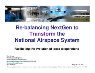 Re-balancing NextGen to
Transform the
National Airspace System
Ron Stroup
Chief Systems Engineer
Federal Aviation Administration
NAS Implementation Harmonization, ANG-D3
Ronald.L.Stroup@faa.gov
202 385-6721 August 15, 2013
Facilitating the evolution of ideas to operations
The concepts presented here are those of the author and have not been established in formalized policy. These views do not represent the official position of the FAA.
 