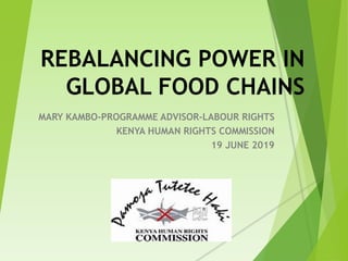 REBALANCING POWER IN
GLOBAL FOOD CHAINS
MARY KAMBO-PROGRAMME ADVISOR-LABOUR RIGHTS
KENYA HUMAN RIGHTS COMMISSION
19 JUNE 2019
 