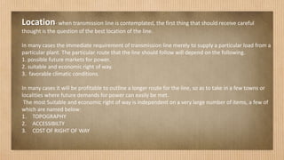 Location- when transmission line is contemplated, the first thing that should receive careful
thought is the question of the best location of the line.
In many cases the immediate requirement of transmission line merely to supply a particular load from a
particular plant. The particular route that the line should follow will depend on the following.
1. possible future markets for power.
2. suitable and economic right of way.
3. favorable climatic conditions.
In many cases it will be profitable to outline a longer route for the line, so as to take in a few towns or
localities where future demands for power can easily be met.
The most Suitable and economic right of way is independent on a very large number of items, a few of
which are named below:
1. TOPOGRAPHY
2. ACCESSIBILTY
3. COST OF RIGHT OF WAY
 