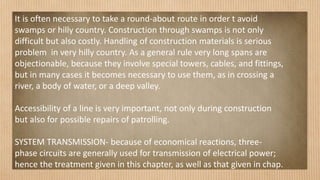 It is often necessary to take a round-about route in order t avoid
swamps or hilly country. Construction through swamps is not only
difficult but also costly. Handling of construction materials is serious
problem in very hilly country. As a general rule very long spans are
objectionable, because they involve special towers, cables, and fittings,
but in many cases it becomes necessary to use them, as in crossing a
river, a body of water, or a deep valley.
Accessibility of a line is very important, not only during construction
but also for possible repairs of patrolling.
SYSTEM TRANSMISSION- because of economical reactions, three-
phase circuits are generally used for transmission of electrical power;
hence the treatment given in this chapter, as well as that given in chap.
 