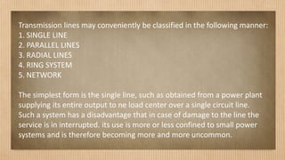 Transmission lines may conveniently be classified in the following manner:
1. SINGLE LINE
2. PARALLEL LINES
3. RADIAL LINES
4. RING SYSTEM
5. NETWORK
The simplest form is the single line, such as obtained from a power plant
supplying its entire output to ne load center over a single circuit line.
Such a system has a disadvantage that in case of damage to the line the
service is in interrupted. its use is more or less confined to small power
systems and is therefore becoming more and more uncommon.
 