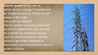 Electric power is the rate at
which electric energy is transferred
by an electric circuit. The SI unit of
power is the watt,
one joule per second.
Electric power is usually produced
by electric generators, but can also
be supplied by chemical sources
such as electric batteries. Electric
power is generally supplied to
businesses and homes by the electric
power industry.
 