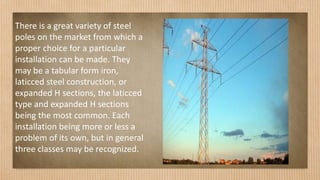 There is a great variety of steel
poles on the market from which a
proper choice for a particular
installation can be made. They
may be a tabular form iron,
laticced steel construction, or
expanded H sections, the laticced
type and expanded H sections
being the most common. Each
installation being more or less a
problem of its own, but in general
three classes may be recognized.
 