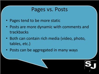 Pages vs. Posts
• Pages tend to be more static
• Posts are more dynamic with comments and
trackbacks
• Both can contain rich media (video, photo,
tables, etc.)
• Posts can be aggregated in many ways