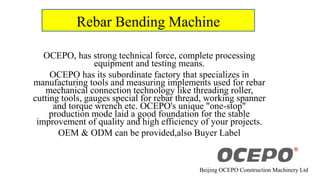 Rebar Bending Machine
OCEPO, has strong technical force, complete processing
equipment and testing means.
OCEPO has its subordinate factory that specializes in
manufacturing tools and measuring implements used for rebar
mechanical connection technology like threading roller,
cutting tools, gauges special for rebar thread, working spanner
and torque wrench etc. OCEPO's unique "one-stop"
production mode laid a good foundation for the stable
improvement of quality and high efficiency of your projects.
OEM & ODM can be provided,also Buyer Label
Beijing OCEPO Construction Machinery Ltd
 