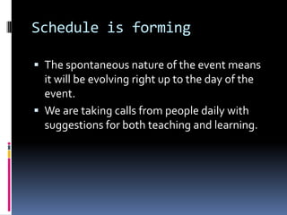 Schedule is formingThe spontaneous nature of the event means it will be evolving right up to the day of the event.We are taking calls from people daily with suggestions for both teaching and learning.