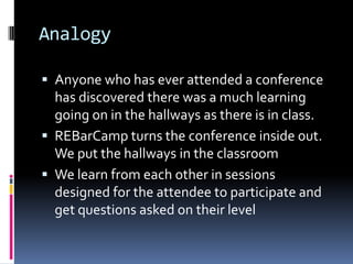 AnalogyAnyone who has ever attended a conference has discovered there was a much learning going on in the hallways as there is in class.REBarCamp turns the conference inside out.  We put the hallways in the classroomWe learn from each other in sessions designed for the attendee to participate and get questions asked on their level