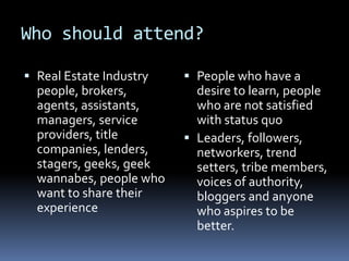 Who should attend?Real Estate Industry people, brokers, agents, assistants, managers, service providers, title companies, lenders, stagers, geeks, geek wannabes, people who want to share their experiencePeople who have a desire to learn, people who are not satisfied with status quoLeaders, followers, networkers, trend setters, tribe members, voices of authority, bloggers and anyone who aspires to be better. 