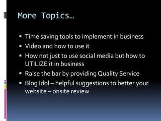More Topics…Time saving tools to implement in businessVideo and how to use itHow not just to use social media but how to UTILIZE it in businessRaise the bar by providing Quality ServiceBlog Idol – helpful suggestions to better your website – onsite review 