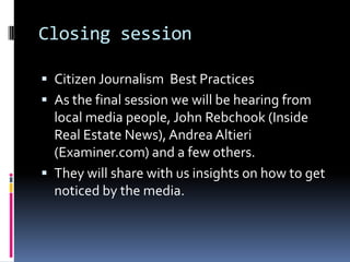 Closing sessionCitizen Journalism Best PracticesAs the final session we will be hearing from local media people, John Rebchook (Inside Real Estate News), Andrea Altieri (Examiner.com) and a few others.They will share with us insights on how to get noticed by the media.  