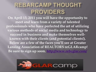 REBarCamp Thought Providers On April 13, 2011 you will have the opportunity to meet and learn from a variety of talented professionals who have perfected the art of utilizing various methods of social media and technology to succeed in business and make themselves well-known with their clients (and potential clients!). Below are a few of the faces you’ll see at Greater Lansing Association of REALTORS reGLARcamp! Be sure to sign up soon. http://www.rebcglar.com/ 