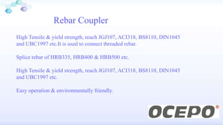 Rebar Coupler
High Tensile & yield strength, reach JGJ107, ACI318, BS8110, DIN1045
and UBC1997 etc.It is used to connect threaded rebar.
Splice rebar of HRB335, HRB400 & HRB500 etc.
High Tensile & yield strength, reach JGJ107, ACI318, BS8110, DIN1045
and UBC1997 etc.
Easy operation & environmentally friendly.
 