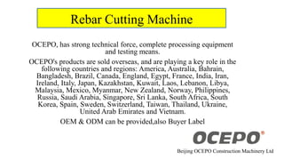 Rebar Cutting Machine
OCEPO, has strong technical force, complete processing equipment
and testing means.
OCEPO's products are sold overseas, and are playing a key role in the
following countries and regions: America, Australia, Bahrain,
Bangladesh, Brazil, Canada, England, Egypt, France, India, Iran,
Ireland, Italy, Japan, Kazakhstan, Kuwait, Laos, Lebanon, Libya,
Malaysia, Mexico, Myanmar, New Zealand, Norway, Philippines,
Russia, Saudi Arabia, Singapore, Sri Lanka, South Africa, South
Korea, Spain, Sweden, Switzerland, Taiwan, Thailand, Ukraine,
United Arab Emirates and Vietnam.
OEM & ODM can be provided,also Buyer Label
Beijing OCEPO Construction Machinery Ltd
 