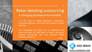 Rebar detailing outsourcing
A changing business environment.


01
WWW.RGSREBAR.COM
A 3 min read for Rebar fabricators, contractors,
structural engineers, and others who outsource Rebar
detailing.
This knowledge will assist you to understand the
issues and take the right steps to build a successful
business partnership with your offshore Rebar
detailing companies. @ 2021
 