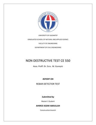 UNIVERSITY OF GAZIANTEP
GRADUATED SCHOOL OF NATURAL AND APPLIED SCIENCE
FACULTY OF ENGINEERING
DEPARTMENT OF CIVIL ENGINEERING
NON DESTRUCTIVE TEST CE 550
Asso. Proff. Dr. Esra . M. Guneyisi
REPORT ON
REBAR DETECTOR TEST
Submitted by
Master’s Student
AHMED ASSIM ABDULLAH
Construction branch
 