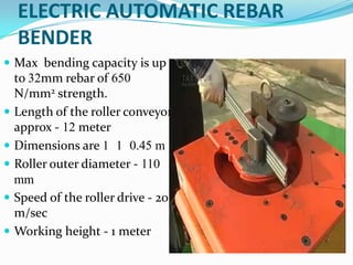 ELECTRIC AUTOMATIC REBAR
    BENDER
 Max bending capacity is up
    to 32mm rebar of 650
    N/mm2 strength.
   Length of the roller conveyor
    approx - 12 meter
   Dimensions are 1 1 0.45 m
   Roller outer diameter - 110
    mm
   Speed of the roller drive - 20
    m/sec
   Working height - 1 meter
 