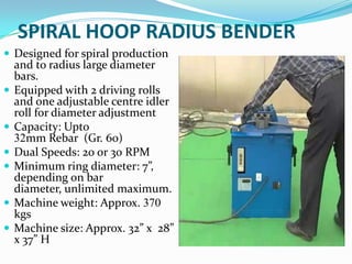 SPIRAL HOOP RADIUS BENDER
 Designed for spiral production
    and to radius large diameter
    bars.
   Equipped with 2 driving rolls
    and one adjustable centre idler
    roll for diameter adjustment
   Capacity: Upto
    32mm Rebar (Gr. 60)
   Dual Speeds: 20 or 30 RPM
   Minimum ring diameter: 7”,
    depending on bar
    diameter, unlimited maximum.
   Machine weight: Approx. 370
    kgs
   Machine size: Approx. 32” x 28”
    x 37” H
 