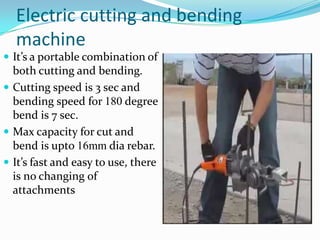 Electric cutting and bending
  machine
 It’s a portable combination of
  both cutting and bending.
 Cutting speed is 3 sec and
  bending speed for 180 degree
  bend is 7 sec.
 Max capacity for cut and
  bend is upto 16mm dia rebar.
 It’s fast and easy to use, there
  is no changing of
  attachments
 