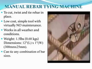 MANUAL REBAR TYING MACHINE
 To cut, twist and tie rebar in
    place.
   Low cost, simple tool with
    virtually NO maintenance.
   Works in all weather and
    conditions.
   Weight: 1.5lbs (0.68 kgs)
    Dimensions: 12"(L) x 1"(W)
    (300mmx25mm).
   Can tie any combination of bar
    sizes.
 