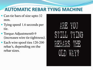 AUTOMATIC REBAR TYING MACHINE
 Can tie bars of size upto 32
  mm.
 Tying speed 1.6 seconds per
  tie.
 Torque Adjustment0-9
  (increases wire tie tightness).
 Each wire spool ties 120-200
  rebar’s, depending on the
  rebar sizes.
 