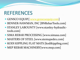 REFERENCES
 GENSCO EQUIP.[ www.genscoequip.com]
 BENNER-NAWMAN, INC [BNRebarTools.com]
 STANLEY LABOUNTY [www.stanley-hydraulic-
    tools.com]
   SIMA REBAR PROCESSING [www.simasa.com]
   MASTERS OF STEEL [www.stemapedex.com]
   KODI KIPPLING FLAT MATS [kodikippling.com]
   MEP REBAR MACHINERY[www.mep.com]
 