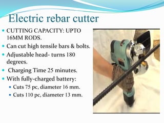 Electric rebar cutter
 CUTTING CAPACITY: UPTO
    16MM RODS.
   Can cut high tensile bars & bolts.
   Adjustable head- turns 180
    degrees.
   Charging Time 25 minutes.
   With fully-charged battery:
     Cuts 75 pc, diameter 16 mm.
     Cuts 110 pc, diameter 13 mm.
 