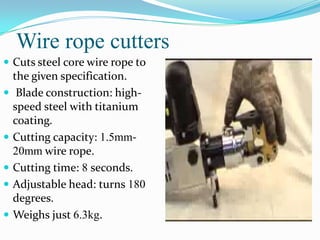 Wire rope cutters
 Cuts steel core wire rope to
    the given specification.
    Blade construction: high-
    speed steel with titanium
    coating.
   Cutting capacity: 1.5mm-
    20mm wire rope.
   Cutting time: 8 seconds.
   Adjustable head: turns 180
    degrees.
   Weighs just 6.3kg.
 