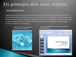     Automatització
    Aquest principi es dona a partir dels dos anteriors, ja que permeten la realització d’automatismes en les
    operacions de creació, manipulació i accés. Un usuari d’ordinador crea o modifica un objecte mediàtic des
    de cero mitjançant plantilles i algorismes simples que ajuden a crear presentacions i documents, com acabar
    per emprar components d'intel·ligència artificial per crear motors per els videojocs que per exemple
    controlen o donen vida als personatges.

                 Imatge amb 3D amb software                 Creació d’un Powerpoint a partir d’una plantilla
                 d’animació i modelació                     amb l’assistent.
 