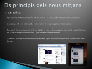     Variabilitat

    Aquest principi també es dona a partir dels dos primers, i no seria possible tampoc sense l’automatització.



    En un objecte dels nous mitjans poden existir multitud de versions a partir del mateix objecte.



    Com que els elements es guarden en format digital o en mostres discretes aquests mantenen la seva identitat cosa
    que fa que es permetin constants canvis i adaptacions en qualssevol moment.



    Ex: La xarxa social del Facebook canvia automàticament segons els dispositiu mitjançant el qual s’accedeix al seu
    lloc web.
 