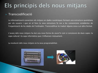    Transcodificació
    La informatització converteix els mitjans en dades numèriques formant una estructura quotidiana
    per els usuaris i que en el fons la seva estructura fa cas a les convencions establertes de
    l’organització de les dades de l’ordinador. Transcodificar és traduir alguna cosa a un altre format.


    L’avanç dels nous mitjans ha dut una nova forma de veure’ls com si constessin de dues capes: la
    capa cultural i la capa informàtica que s’influeixen mútuament.


    La revolució dels nous mitjans es la seva programabilitat.
 