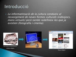      La informatització de la cultura condueix al
           ressorgiment de noves formes culturals (videojocs,
           mons virtuals) però també redefineix les que ja
           existien (fotografia i cinema).




http://swebloo.com/licencia-de-uso/

         Antics mitjans
                                                   Nous mitjans
 