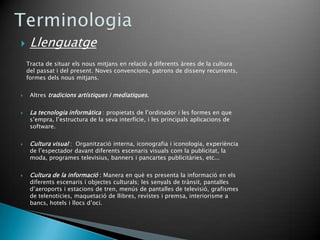     Llenguatge
    Tracta de situar els nous mitjans en relació a diferents àrees de la cultura
    del passat i del present. Noves convencions, patrons de disseny recurrents,
    formes dels nous mitjans.


    Altres tradicions artístiques i mediatiques.


    La tecnologia informàtica : propietats de l’ordinador i les formes en que
     s’empra, l’estructura de la seva interfície, i les principals aplicacions de
     software.


    Cultura visual : Organització interna, iconografia i iconologia, experiència
     de l’espectador davant diferents escenaris visuals com la publicitat, la
     moda, programes televisius, banners i pancartes publicitàries, etc...


    Cultura de la informació : Manera en què es presenta la informació en els
     diferents escenaris i objectes culturals; les senyals de trànsit, pantalles
     d’aeroports i estacions de tren, menús de pantalles de televisió, grafismes
     de telenotícies, maquetació de llibres, revistes i premsa, interiorisme a
     bancs, hotels i llocs d’oci.
 