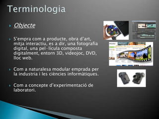    Objecte

   S’empra com a producte, obra d’art,
    mitja interactiu, es a dir, una fotografia
    digital, una pel·lícula composta
    digitalment, entorn 3D, videojoc, DVD,
    lloc web.

   Com a naturalesa modular emprada per
    la industria i les ciències informàtiques.

   Com a concepte d’experimentació de
    laboratori.
 