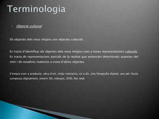    Objecte cultural


Els objectes dels nous mitjans son objectes culturals.



Es tracte d’identificar els objectes dels nous mitjans com a noves representacions culturals.
Es tracta de representacions parcials de la realitat que potencien determinats aspectes del
món i de nosaltres mateixos a costa d’altres objectes.



S’empra com a producte, obra d’art, mitja interactiu, es a dir, una fotografia digital, una pel·lícula
composta digitalment, entorn 3D, videojoc, DVD, lloc web.
 