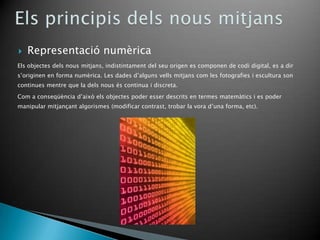    Representació numèrica
Els objectes dels nous mitjans, indistintament del seu origen es componen de codi digital, es a dir
s’originen en forma numèrica. Les dades d’alguns vells mitjans com les fotografies i escultura son
continues mentre que la dels nous és continua i discreta.
Com a conseqüència d’això els objectes poder esser descrits en termes matemàtics i es poder
manipular mitjançant algorismes (modificar contrast, trobar la vora d’una forma, etc).
 