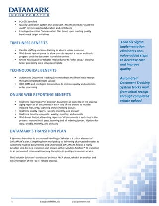 Lean Six Sigma
implementation
eliminates non-
value-added steps
to decrease cost
and improve
quality
Automated
Document Tracking
System tracks mail
from initial receipt
through completed
rebate upload
• PCI-DSS certified
• Quality Calibration System that allows DATAMARK clients to “Audit the
Audit” for increased collaboration and confidence
• Employee Incentive Compensation Plan based upon meeting quality
benchmark target initiatives
TIMELINESS BENEFITS
• Flexible staffing and cross training to absorb spikes in volume
• Web-based rescan queue to allow users to request a rescan and track
progress until the document is available online
• Online hold queue for rebates received prior to “offer setup,” allowing
faster processing once setup is complete
TECHNOLOGICAL BENEFITS
• Automated Document Tracking System to track mail from initial receipt
through completed rebate upload
• OCR, OMR and intelligent data capture to improve quality and automate
order processing
ONLINE WEB REPORTING BENEFITS
• Real time reporting of “in process” documents at each step in the process
• Aging report of all documents in each step of the process to include:
inbound mail, prep, scanning and all indexing queues
• Real time quality reports: weekly, monthly, and annually
• Real time timeliness reports: weekly, monthly, and annually
• Web-based historical trending reports of all documents at each step in the
process: inbound mail, prep, scanning and all indexing queues. Options for
daily, weekly, monthly, and annually
DATAMARK’S TRANSITION PLAN
A seamless transition to outsourced handling of rebates is a critical element of
DATAMARK’s plan. Everything from mail pickup to delivering of processed rebates to
customers must be documented and understood. DATAMARK follows a highly
detailed, step-by-step transition plan known as the Evolution Solution™ to transition
to an outsourced process without any disruption in quality or customer service.
The Evolution Solution™ consists of an initial PREP phase, which is an analysis and
documentation of the "as-is" rebate process.
5 ©2012 DATAMARK, Inc www.DATAMARK.net
 