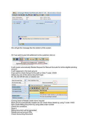 We will get the message like this bottom of the screen.
Or if we want to give full settlement to the customer click on
It will create automatically Rebate Request for Manual Accruals for entire eligible pending
amount.
It will happened in the back ground
If we want to check that go to this path or Click T-code: VOV8
Select any one of the above document type
B1, B2, B3 OR B4 click on details icon
Coming back to Rebate credit memo request
Back ground automatically created we can check these details by using T-code: VA03
Now create Billing Document by using sales order number
Check the conditions
Save it
Billing document will be generated
Rebate accrual amount 5Rs
Check Accounting Document
 