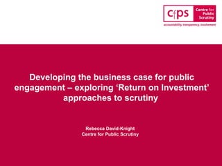Developing the business case for public
engagement – exploring ‘Return on Investment’
approaches to scrutiny
Rebecca David-Knight
Centre for Public Scrutiny
 