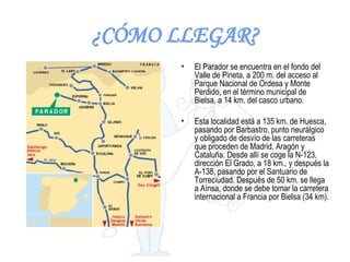 ¿CÓMO LLEGAR? El Parador se encuentra en el fondo del Valle de Pineta, a 200 m. del acceso al Parque Nacional de Ordesa y Monte Perdido, en el término municipal de Bielsa, a 14 km. del casco urbano.  Esta localidad está a 135 km. de Huesca, pasando por Barbastro, punto neurálgico y obligado de desvío de las carreteras que proceden de Madrid, Aragón y Cataluña. Desde allí se coge la N-123, dirección El Grado, a 18 km., y después la A-138, pasando por el Santuario de Torreciudad. Después de 50 km. se llega a Aínsa, donde se debe tomar la carretera internacional a Francia por Bielsa (34 km).  