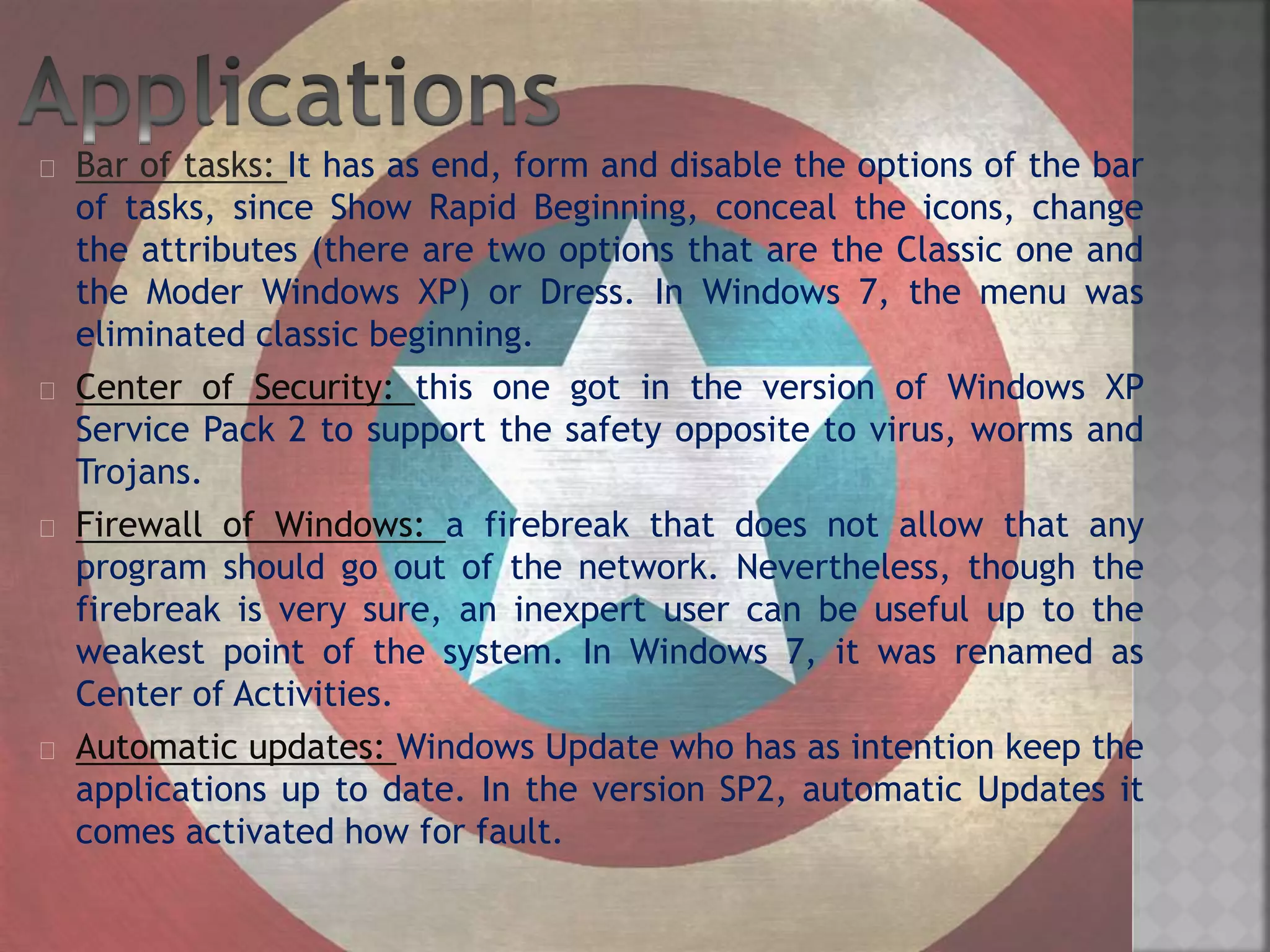 Bar of tasks: It has as end, form and disable the options of the bar
of tasks, since Show Rapid Beginning, conceal the icons, change
the attributes (there are two options that are the Classic one and
the Moder Windows XP) or Dress. In Windows 7, the menu was
eliminated classic beginning.
Center of Security: this one got in the version of Windows XP
Service Pack 2 to support the safety opposite to virus, worms and
Trojans.
Firewall of Windows: a firebreak that does not allow that any
program should go out of the network. Nevertheless, though the
firebreak is very sure, an inexpert user can be useful up to the
weakest point of the system. In Windows 7, it was renamed as
Center of Activities.
Automatic updates: Windows Update who has as intention keep the
applications up to date. In the version SP2, automatic Updates it
comes activated how for fault.