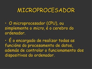 MICROPROCESADOR O microprocesador (CPU), ou simplemente o  micro , é o cerebro do ordenador. É o encargado de realizar todas as funcións do procesamento de datos, además de controlar o funcionamento dos dispositivos do ordenador. 