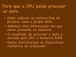 Para que a CPU poida procesar un dato… Debe coñecer as instruccións do proceso como o propio dato. Ademais dita información ten que estar presente na memoria . O resultado de procesar o dato e enviado pola CPU a memoria RAM. Desta distribuirase os dispositivos restantes do ordenador. 