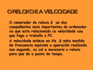 O RELOXO E A VELOCIDADE O xenerador do reloxo é  un dos compoñentes mais importantes do ordenador xa que esta relacionado ca velocidade coa que faga o traballo o PC. A velocidade midese en Hz ,é unha medida de frecuencia equivale a operación realizada nun segundo, co cal e necesario o reloxo para que de a pauta do tempo. 