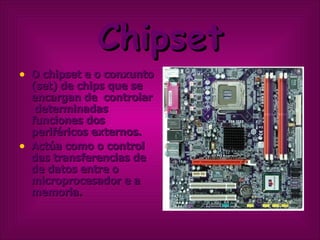 Chipset O chipset e o conxunto (set) de chips que se encargan de  controlar  determinadas funciones dos periféricos externos. Actúa como o control das transferencias de de datos entre o microprocesador e a memoria. 