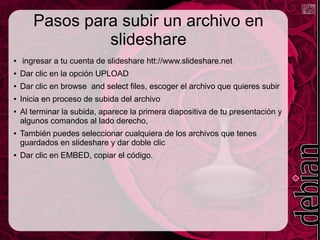 Pasos para subir un archivo en
slideshare
● ingresar a tu cuenta de slideshare htt://www.slideshare.net
● Dar clic en la opción UPLOAD
● Dar clic en browse and select files, escoger el archivo que quieres subir
● Inicia en proceso de subida del archivo
● Al terminar la subida, aparece la primera diapositiva de tu presentación y
algunos comandos al lado derecho,
● También puedes seleccionar cualquiera de los archivos que tenes
guardados en slideshare y dar doble clic
● Dar clic en EMBED, copiar el código.
 
