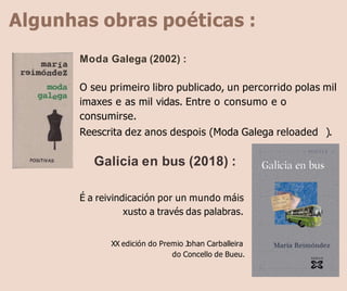 Algunhas obras poéticas :
Moda Galega (2002) :
O seu primeiro libro publicado, un percorrido polas mil
imaxes e as mil vidas. Entre o consumo e o
consumirse.
Reescrita dez anos despois (Moda Galega reloaded ).
Galicia en bus (2018) :
É a reivindicación por un mundo máis
xusto a través das palabras.
XX edición do Premio Johan Carballeira
do Concello de Bueu.
 