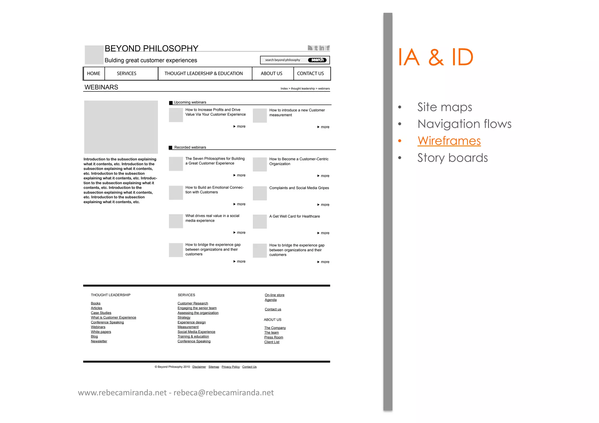 IA & ID
•  Site maps
•  Navigation flows
•  Wireframes
•  Story boards!"#$%&'(#)%"*#%*#+,*-'.-,(#)%"*,/012)")"3*
4+2#*)#*(%"#,"#-5*,#(6*!"#$%&'(#)%"*#%*#+,*
-'.-,(#)%"*,/012)")"3*4+2#*)#*(%"#,"#-5*
,#(6*!"#$%&'(#)%"*#%*#+,*-'.-,(#)%"*
,/012)")"3*4+2#*)#*(%"#,"#-5*,#(6*!"#$%&'(7
#)%"*#%*#+,*-'.-,(#)%"*,/012)")"3*4+2#*)#*
(%"#,"#-5*,#(6*!"#$%&'(#)%"*#%*#+,*
-'.-,(#)%"*,/012)")"3*4+2#*)#*(%"#,"#-5*
,#(6*!"#$%&'(#)%"*#%*#+,*-'.-,(#)%"*
,/012)")"3*4+2#*)#*(%"#,"#-5*,#(6*
!"#$%&'(
)*+,-./01234./567
-,63
8,219,1$/+635731:6,;.9715/<1=6.>31
?5@A31?.51B,A61CA79,-361"D*36.3/+31
-,63
8,219,1./96,<A+3151/321CA79,-361
-357A63-3/9
-,63
EF31(3>3/1:F.@,7,*F.371;,61#A.@<./01
51G63591CA79,-361"D*36.3/+311
-,63
8,219,1#3+,-3151CA79,-36HC3/96.+1
I605/.J59.,/
-,63
8,219,1#A.@<15/1"-,9.,/5@1C,//3+H
9.,/12.9F1CA79,-3671
-,63
C,-*@5./9715/<1(,+.5@1K3<.51G6.*37
-,63
!F591<6.>371635@1>5@A31./1517,+.5@1
-3<.513D*36.3/+31
-,63
&1G391!3@@1C56<1;,61835@9F+5631
-,63
8,219,146.<0319F313D*36.3/+3105*1
439233/1,605/.J59.,/715/<19F3.61
+A79,-36711
-,63
8,219,146.<0319F313D*36.3/+3105*1
439233/1,605/.J59.,/715/<19F3.61
+A79,-3671
'3+,6<3<1234./567
$/<3D1L19F,A0F91@35<367F.*1L1234./567
#,,M7
&69.+@37
C5731(9A<.37
!F591.71CA79,-361"D*36.3/+3
C,/;363/+31(*35M./0
!34./567
!F.931*5*367
#@,0
%327@39936
E8I)G8E1N"&="'(8$:
CA79,-361'37356+F
"/050./019F3173/.,61935-
&77377./019F31,605/.J59.,/
(965930O
"D*36.3/+31<37.0/
K357A63-3/9
(,+.5@1K3<.51"D*36.3/+3
E65././01P13<A+59.,/
C,/;363/+31(*35M./0
("'?$C"(
EF31C,-*5/O
EF31935-
:63771',,-
C@.3/91N.79
&#I)E1)(
I/H@./3179,63
&03/<5
C,/95+91A7
Q1#3O,/<1:F.@,7,*FO1RSTS1U1=.7+@5.-361U1(.93-5*1U1:6.>5+O1:,@.+O1U1C,/95+91)71
HOME SERVICES THOUGHT LEADERSHIP & EDUCATION ABOUT US CONTACT US
search beyond philosophy search
#"BI%=1:8$NI(I:8B
#A@<./01063591+A79,-3613D*36.3/+37
9 ;./
www.rebecamiranda.net	
  -­‐	
  rebeca@rebecamiranda.net	
  
 