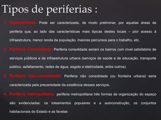 Tipos de periferias : 
1. Hiperperiferia: Pode ser caracterizada, de modo preliminar, por aquelas áreas de 
periferia que, ao lado das características mais típicas destes locais – pior acesso à 
infraestrutura, menor renda da população, maiores percursos para o trabalho, etc. 
2. Periferia Consolidada: Periferia consolidada seriam os bairros com nível satisfatório de 
serviços públicos e de infraestrutura urbana (serviços de saúde e de educação, transporte 
público, asfaltamento, redes de água, esgoto e eletricidade, entre outros). 
3. Periferia não-consolidada: Periferia não consolidada (ou fronteira urbana) seria 
caracterizada pela precariedade da existência desses serviços. 
4. Periferia metropolitana: periferia metropolitana três formas de organização do espaço 
são evidenciadas: os loteamentos populares e a autoconstrução, os conjuntos 
habitacionais do Estado e as favelas 
 