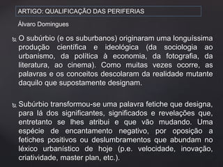 ARTIGO: QUALIFICAÇÃO DAS PERIFERIAS 
Álvaro Domingues 
 O subúrbio (e os suburbanos) originaram uma longuíssima 
produção científica e ideológica (da sociologia ao 
urbanismo, da política à economia, da fotografia, da 
literatura, ao cinema). Como muitas vezes ocorre, as 
palavras e os conceitos descolaram da realidade mutante 
daquilo que supostamente designam. 
 Subúrbio transformou-se uma palavra fetiche que designa, 
para lá dos significantes, significados e revelações que, 
entretanto se lhes atribui e que vão mudando. Uma 
espécie de encantamento negativo, por oposição a 
fetiches positivos ou deslumbramentos que abundam no 
léxico urbanístico de hoje (p.e. velocidade, inovação, 
criatividade, master plan, etc.). 
 